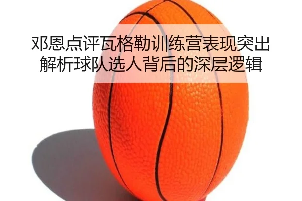 邓恩点评瓦格勒训练营表现突出 解析球队选人背后的深层逻辑